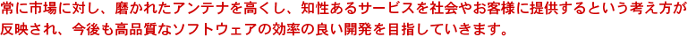 常に市場に対し、磨かれたアンテナを高くし、知性あるサービスを社会やお客様に提供するという考え方が反映され、今後も高品質なソフトウェアの効率の良い開発を目指していきます。