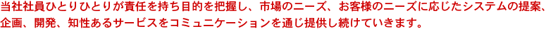 当社社員ひとりひとりが責任を持ち目的を把握し、市場のニーズ、お客様のニーズに応じたシステムの提案、企画、開発、知性あるサービスをコミュニケーションを通じ提供し続けていきます。